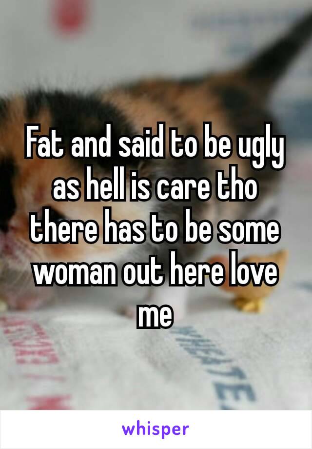 Fat and said to be ugly as hell is care tho there has to be some woman out here​ love me