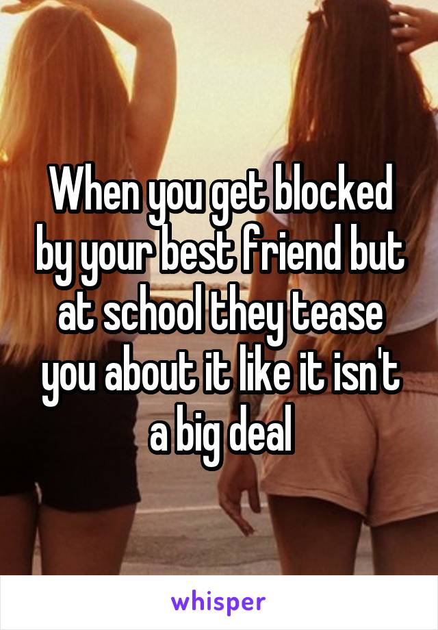 When you get blocked by your best friend but at school they tease you about it like it isn't a big deal