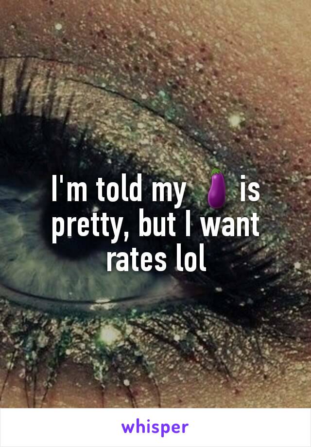 I'm told my 🍆is pretty, but I want rates lol