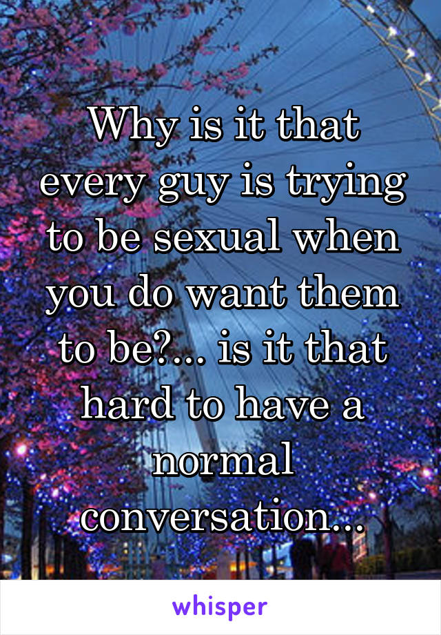Why is it that every guy is trying to be sexual when you do want them to be?... is it that hard to have a normal conversation...
