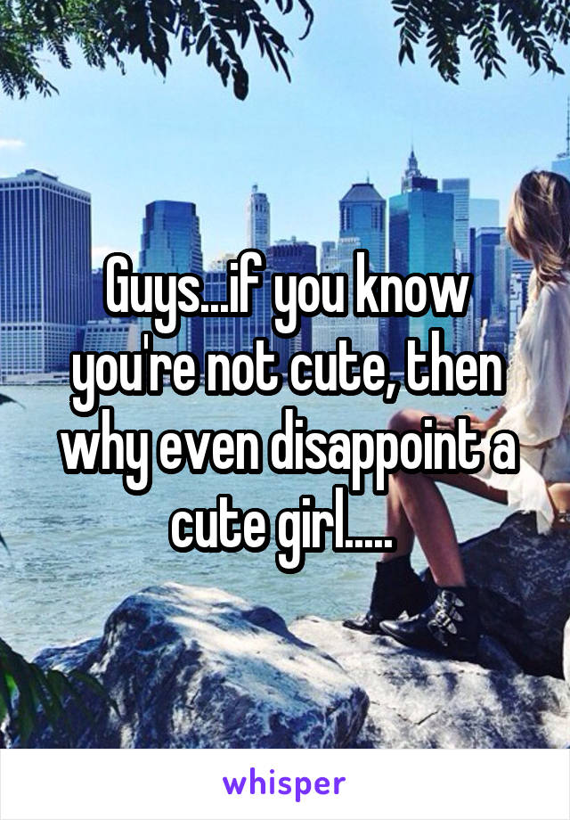 Guys...if you know you're not cute, then why even disappoint a cute girl..... 