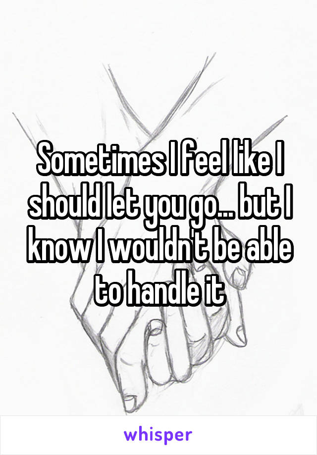 Sometimes I feel like I should let you go... but I know I wouldn't be able to handle it