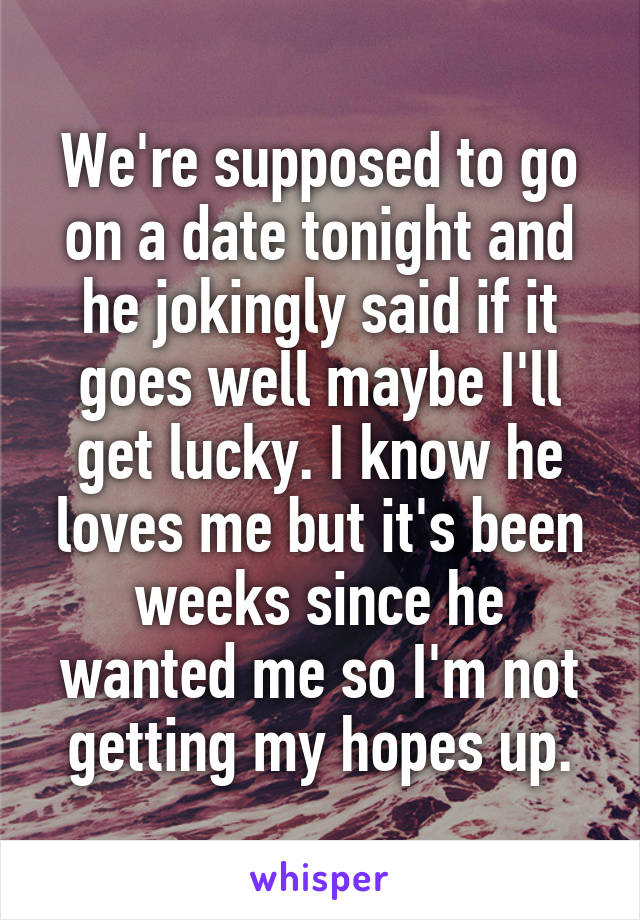 We're supposed to go on a date tonight and he jokingly said if it goes well maybe I'll get lucky. I know he loves me but it's been weeks since he wanted me so I'm not getting my hopes up.