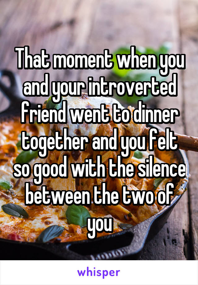 That moment when you and your introverted friend went to dinner together and you felt so good with the silence between the two of you