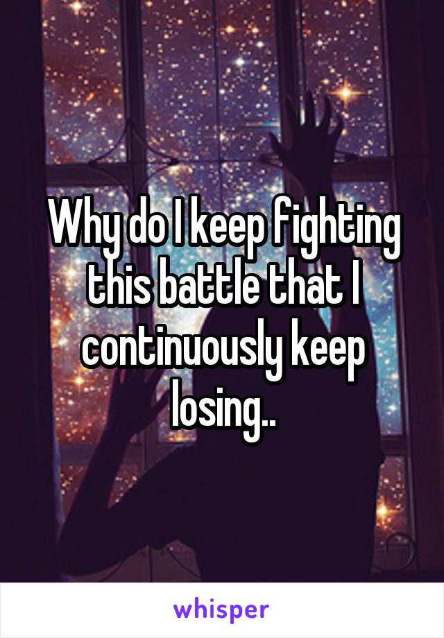 Why do I keep fighting this battle that I continuously keep losing..