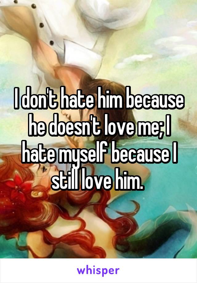 I don't hate him because he doesn't love me; I hate myself because I still love him. 