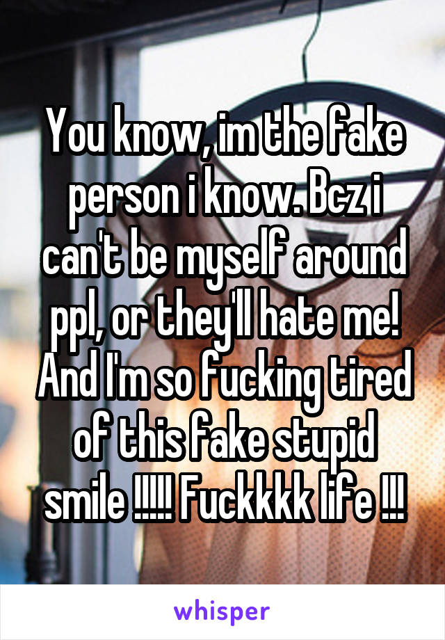 You know, im the fake person i know. Bcz i can't be myself around ppl, or they'll hate me! And I'm so fucking tired of this fake stupid smile !!!!! Fuckkkk life !!!