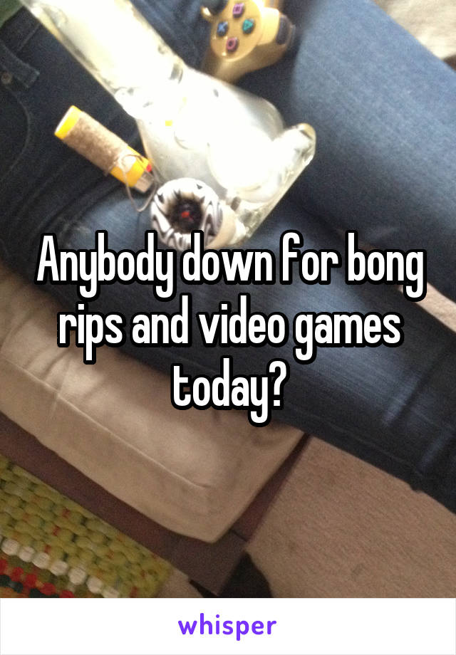 Anybody down for bong rips and video games today?