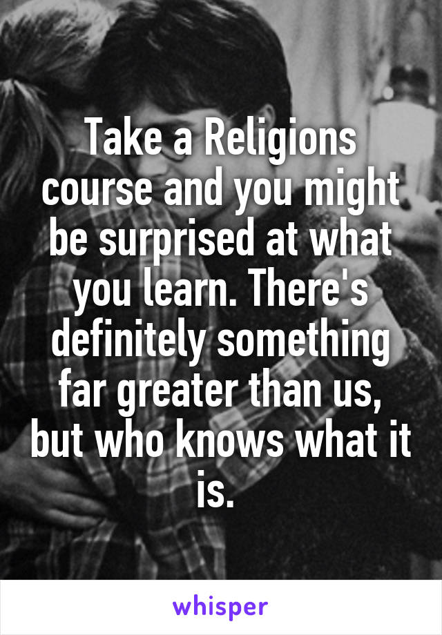 Take a Religions course and you might be surprised at what you learn. There's definitely something far greater than us, but who knows what it is. 
