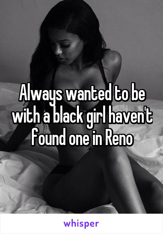 Always wanted to be with a black girl haven't found one in Reno