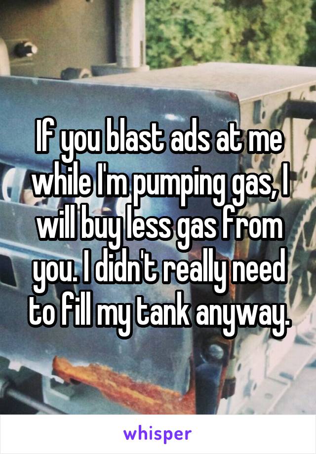 If you blast ads at me while I'm pumping gas, I will buy less gas from you. I didn't really need to fill my tank anyway.