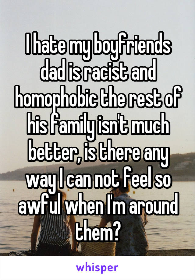 I hate my boyfriends dad is racist and homophobic the rest of his family isn't much better, is there any way I can not feel so awful when I'm around them?