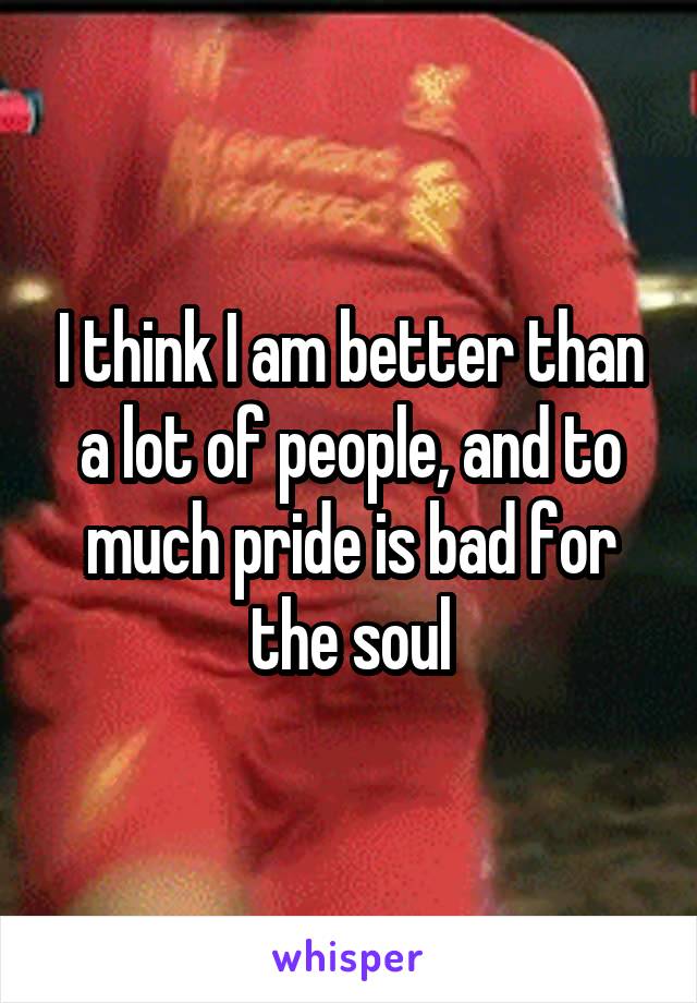 I think I am better than a lot of people, and to much pride is bad for the soul