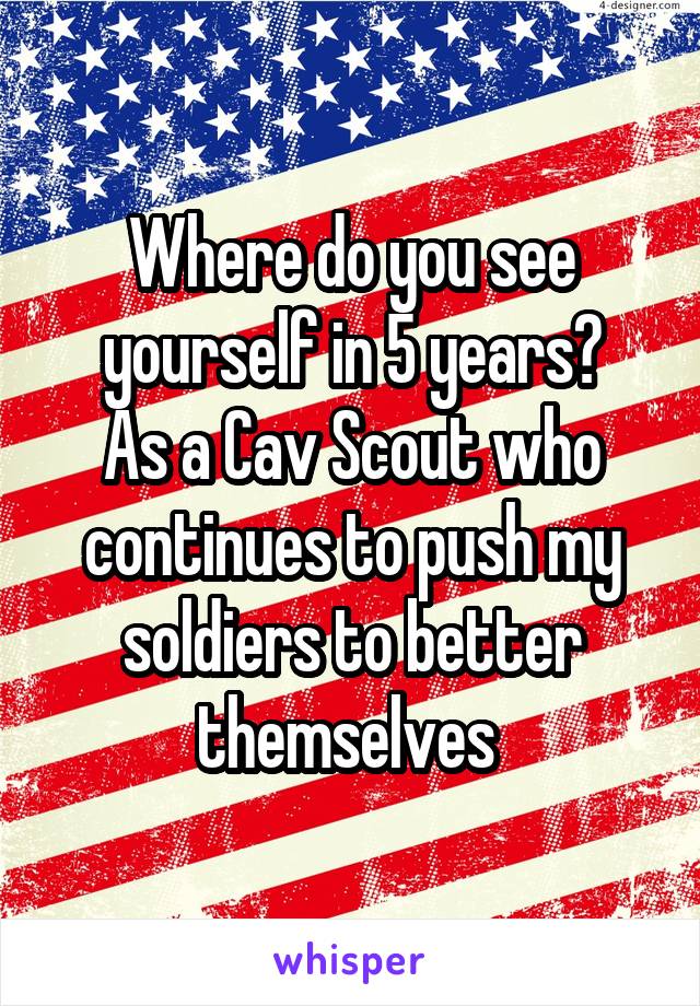 Where do you see yourself in 5 years?
As a Cav Scout who continues to push my soldiers to better themselves 