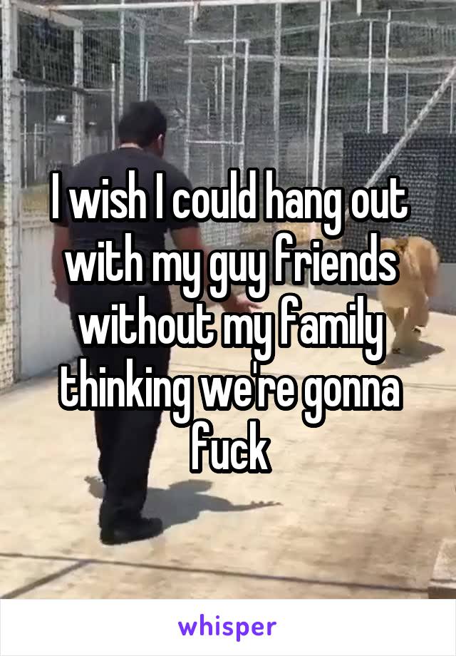 I wish I could hang out with my guy friends without my family thinking we're gonna fuck