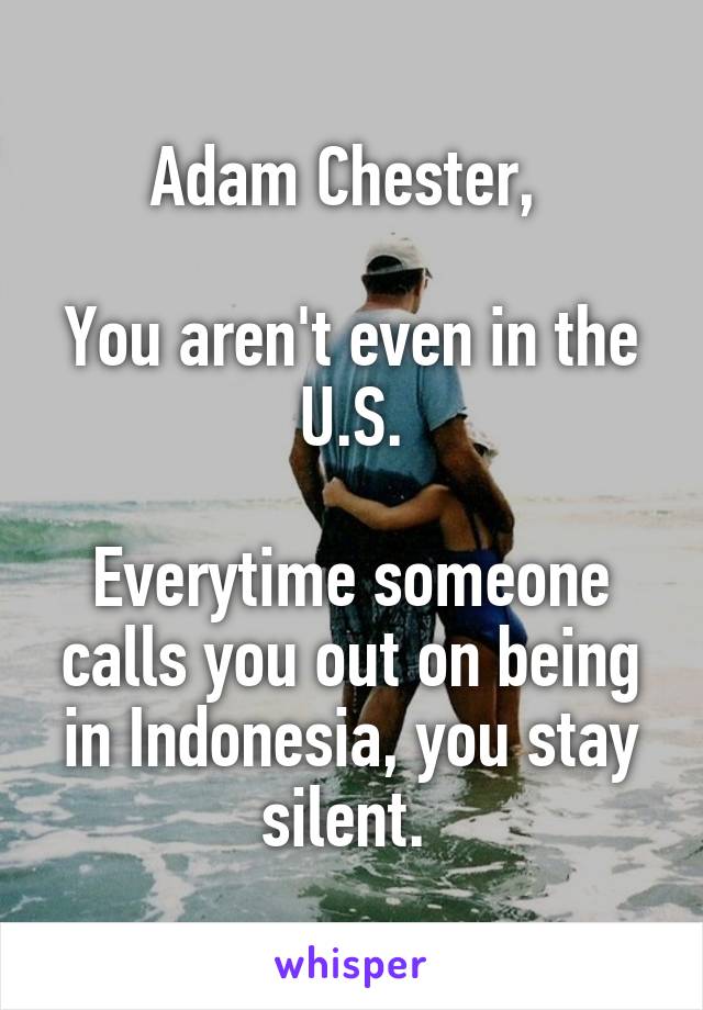 Adam Chester, 

You aren't even in the U.S.

Everytime someone calls you out on being in Indonesia, you stay silent. 