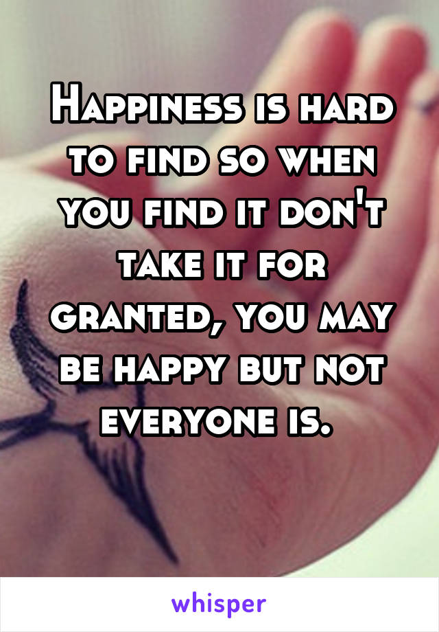 Happiness is hard to find so when you find it don't take it for granted, you may be happy but not everyone is. 

