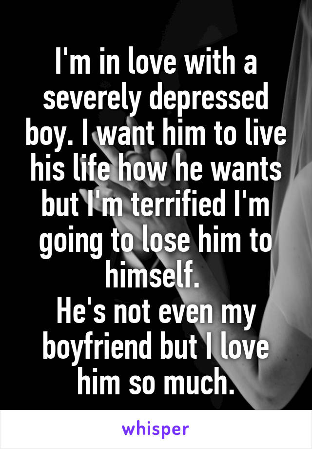 I'm in love with a severely depressed boy. I want him to live his life how he wants but I'm terrified I'm going to lose him to himself. 
He's not even my boyfriend but I love him so much.