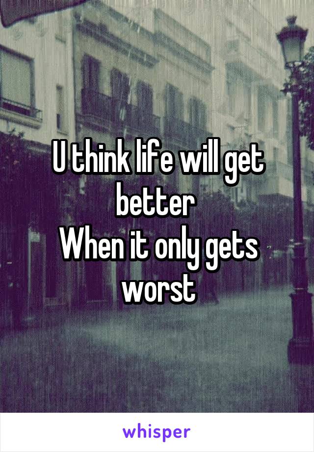 U think life will get better 
When it only gets worst