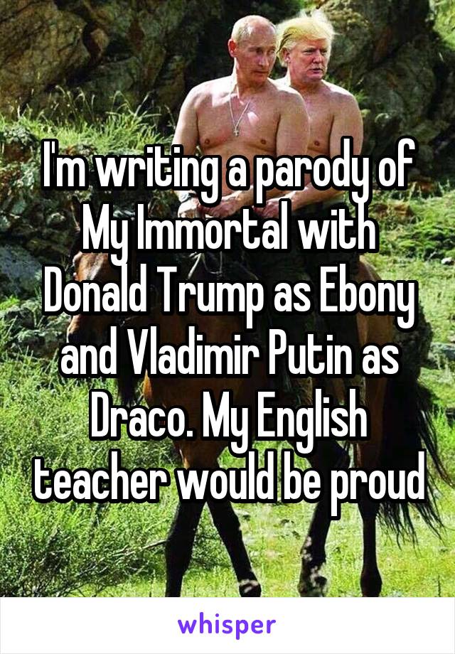 I'm writing a parody of My Immortal with Donald Trump as Ebony and Vladimir Putin as Draco. My English teacher would be proud
