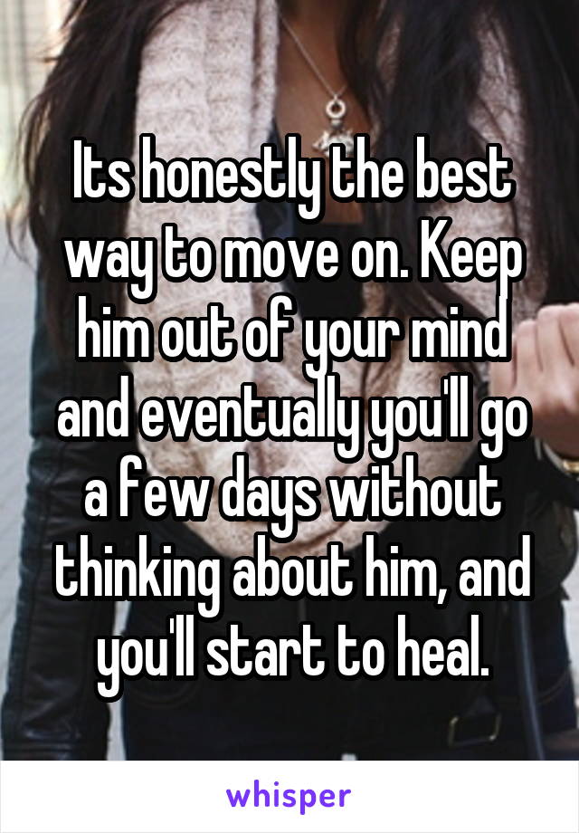 Its honestly the best way to move on. Keep him out of your mind and eventually you'll go a few days without thinking about him, and you'll start to heal.