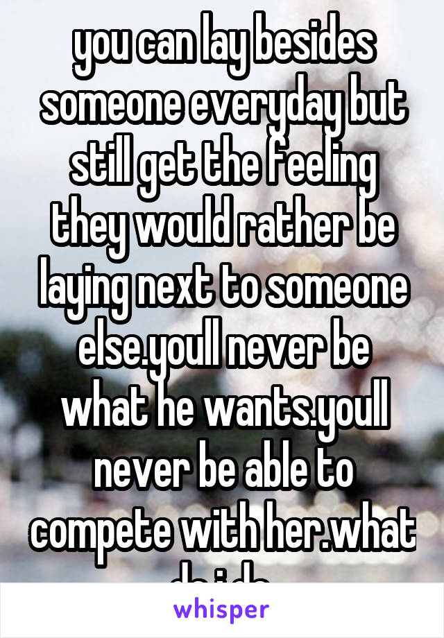 you can lay besides someone everyday but still get the feeling they would rather be laying next to someone else.youll never be what he wants.youll never be able to compete with her.what do i do.