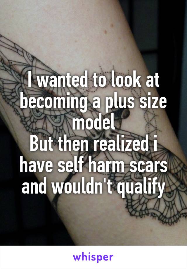 I wanted to look at becoming a plus size model
But then realized i have self harm scars and wouldn't qualify