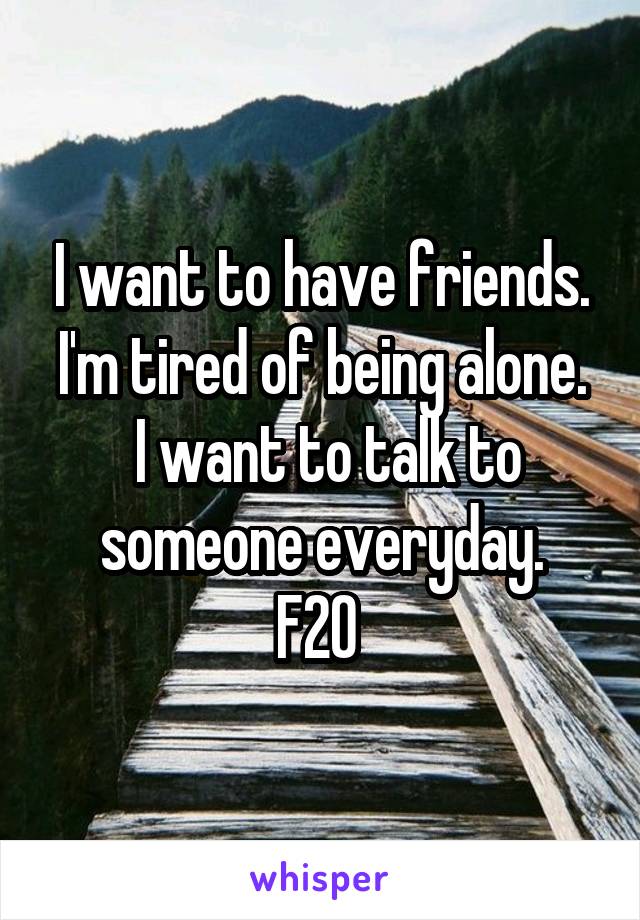 I want to have friends. I'm tired of being alone.
 I want to talk to someone everyday.
F20 