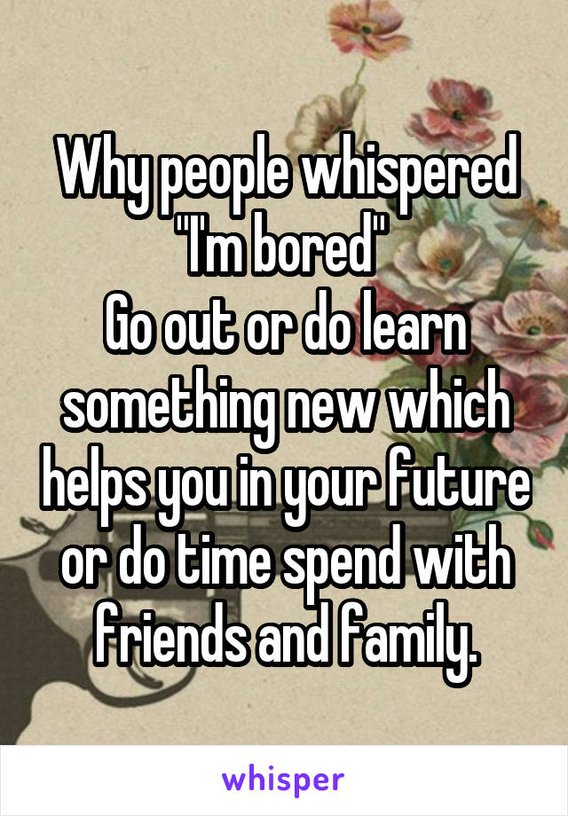 Why people whispered "I'm bored" 
Go out or do learn something new which helps you in your future or do time spend with friends and family.