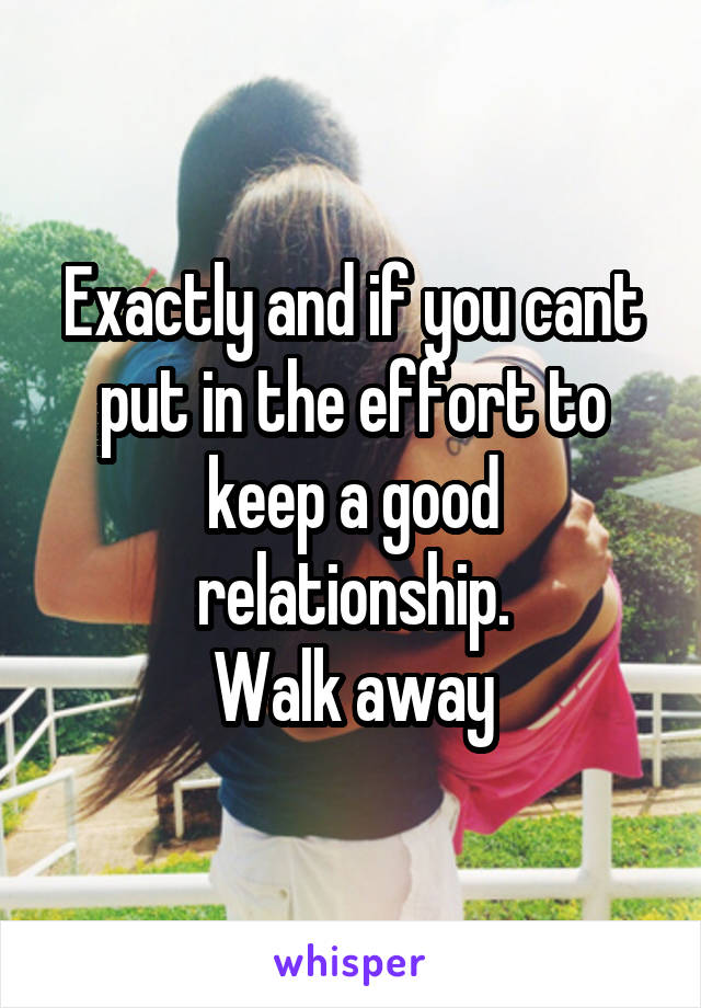 Exactly and if you cant put in the effort to keep a good relationship.
Walk away