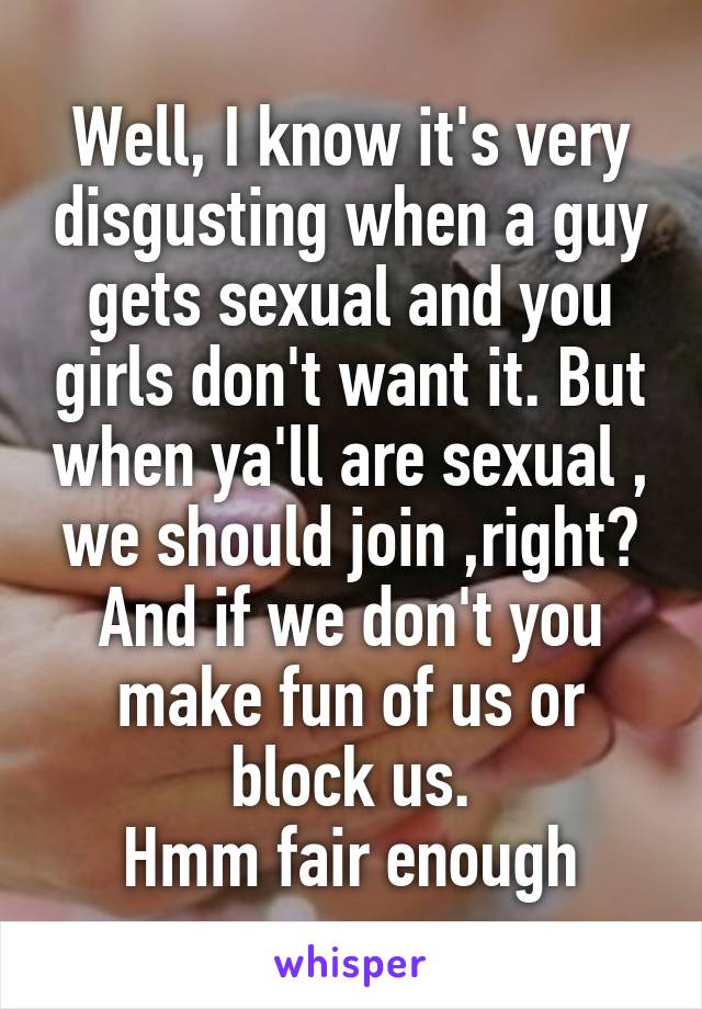Well, I know it's very disgusting when a guy gets sexual and you girls don't want it. But when ya'll are sexual , we should join ,right? And if we don't you make fun of us or block us.
Hmm fair enough