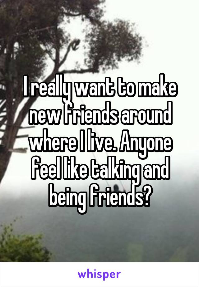 I really want to make new friends around where I live. Anyone feel like talking and being friends?