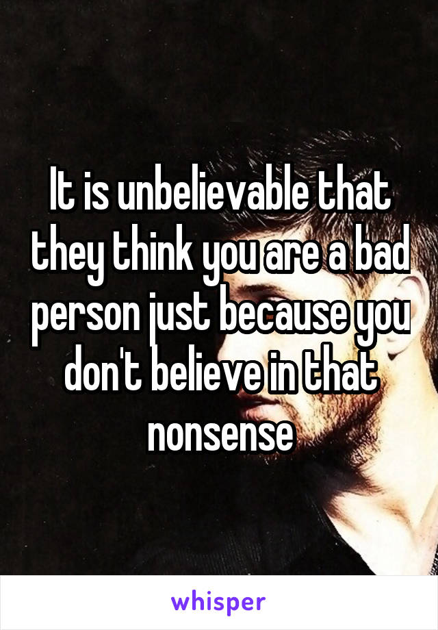 It is unbelievable that they think you are a bad person just because you don't believe in that nonsense