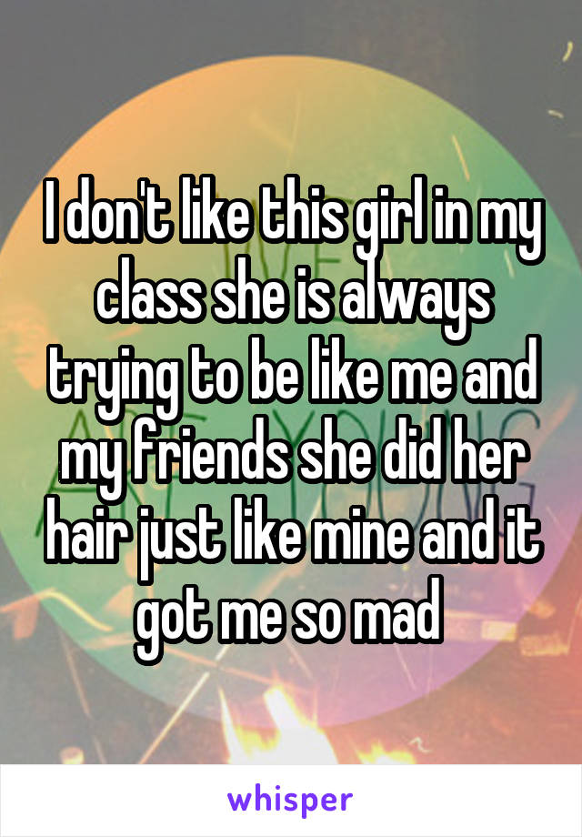 I don't like this girl in my class she is always trying to be like me and my friends she did her hair just like mine and it got me so mad 