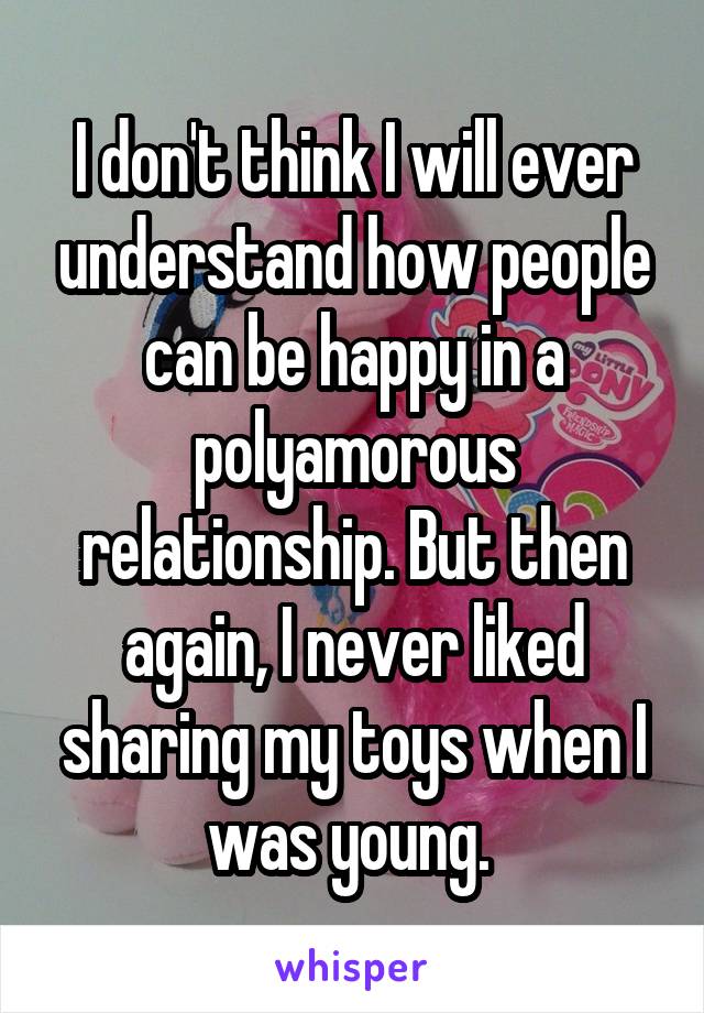 I don't think I will ever understand how people can be happy in a polyamorous relationship. But then again, I never liked sharing my toys when I was young. 