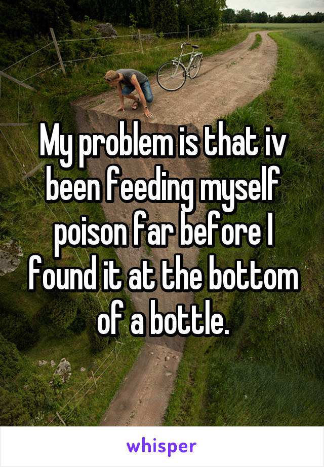 My problem is that iv been feeding myself poison far before I found it at the bottom of a bottle.