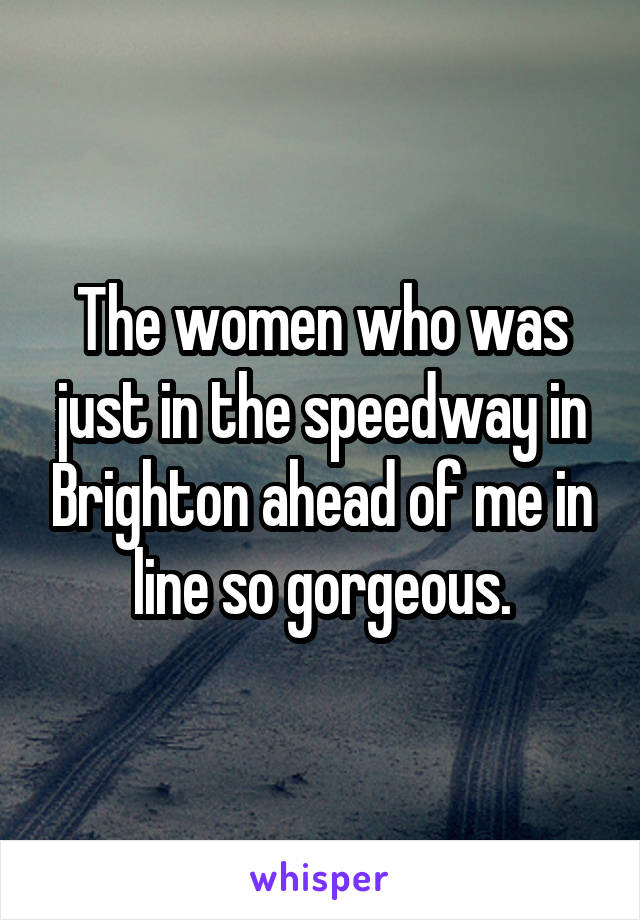 The women who was just in the speedway in Brighton ahead of me in line so gorgeous.