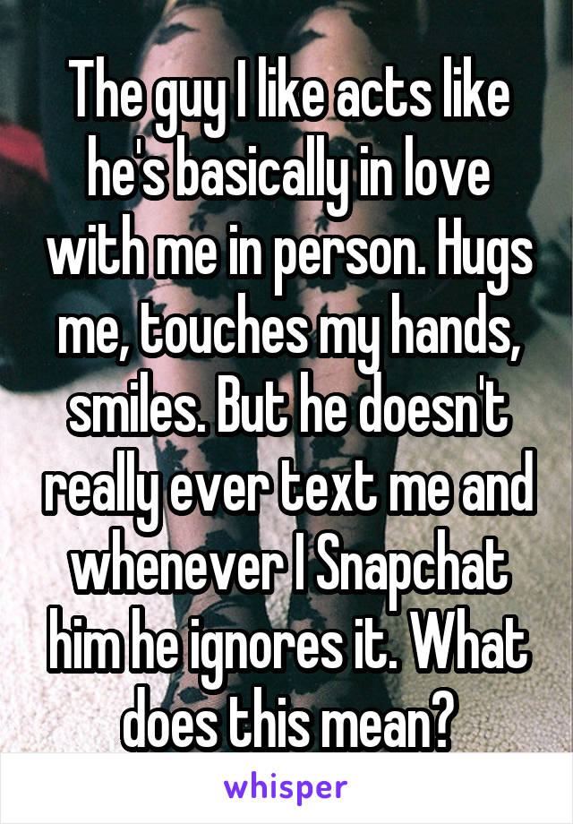 The guy I like acts like he's basically in love with me in person. Hugs me, touches my hands, smiles. But he doesn't really ever text me and whenever I Snapchat him he ignores it. What does this mean?