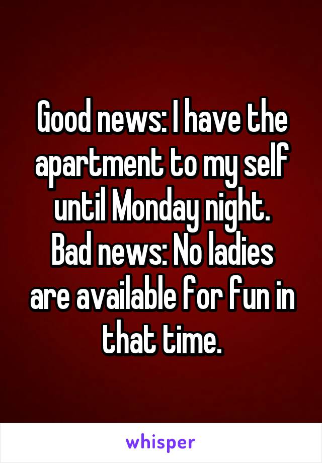 Good news: I have the apartment to my self until Monday night.
Bad news: No ladies are available for fun in that time.