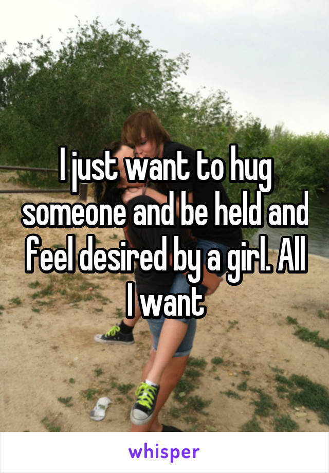 I just want to hug someone and be held and feel desired by a girl. All I want