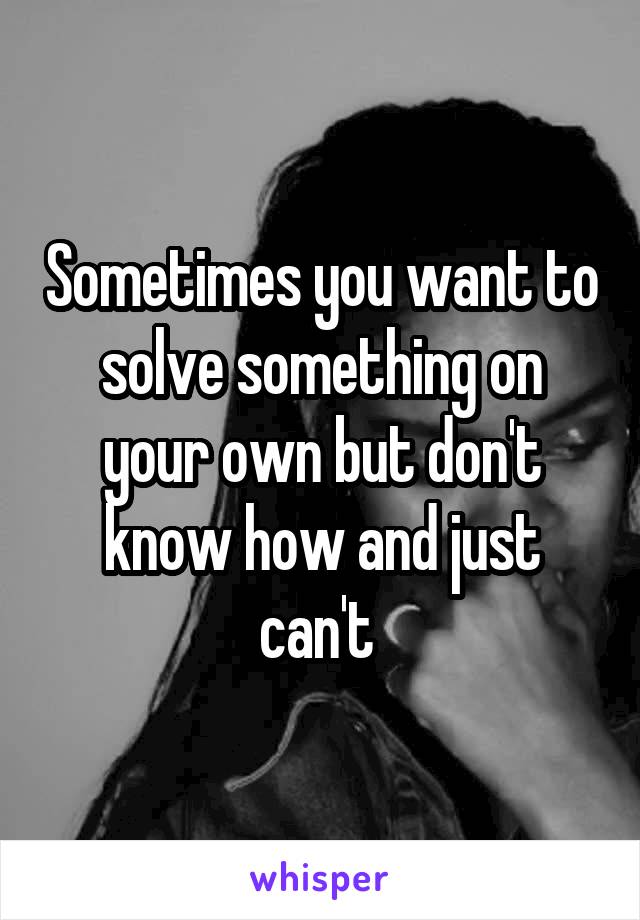 Sometimes you want to solve something on your own but don't know how and just can't 
