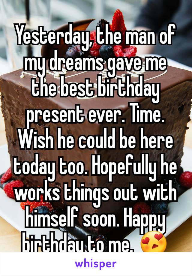 Yesterday, the man of my dreams gave me the best birthday present ever. Time. Wish he could be here today too. Hopefully he works things out with himself soon. Happy birthday to me. 😍