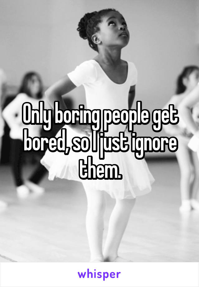 Only boring people get bored, so I just ignore them.