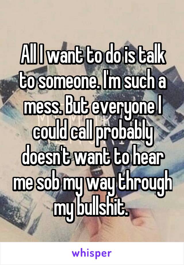 All I want to do is talk to someone. I'm such a mess. But everyone I could call probably doesn't want to hear me sob my way through my bullshit. 