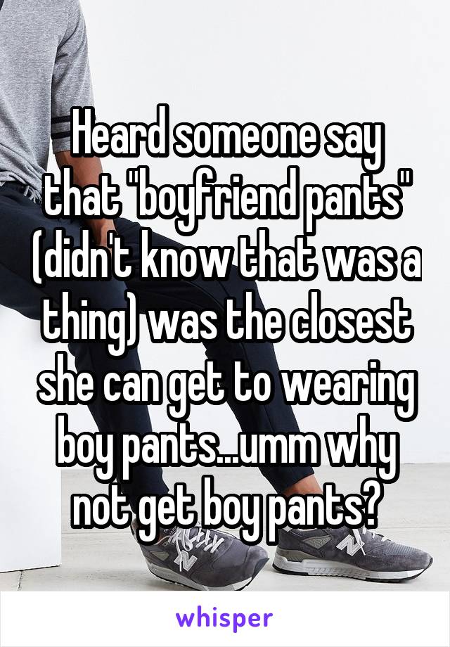 Heard someone say that "boyfriend pants" (didn't know that was a thing) was the closest she can get to wearing boy pants...umm why not get boy pants?