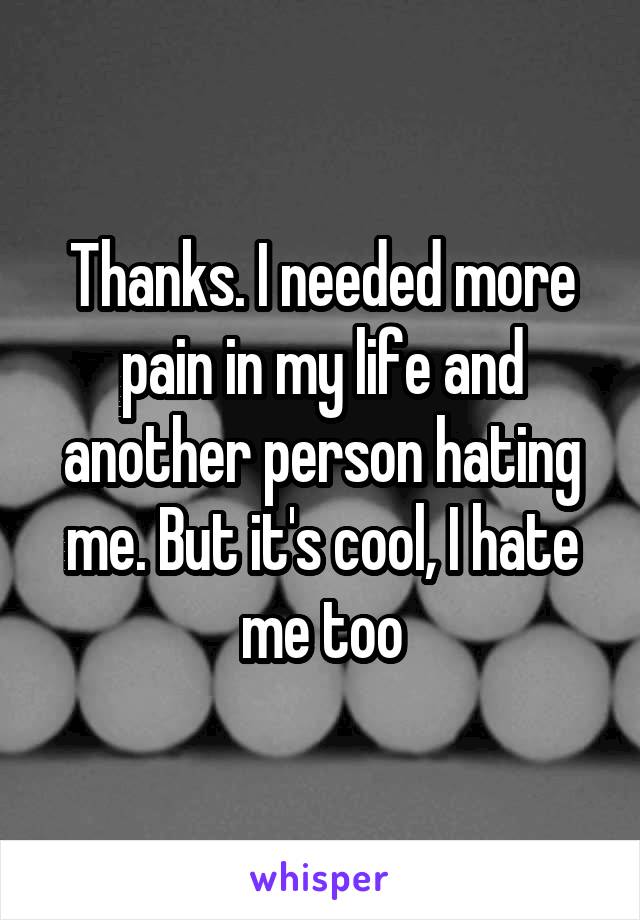 Thanks. I needed more pain in my life and another person hating me. But it's cool, I hate me too