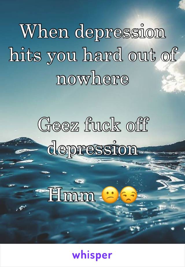 When depression hits you hard out of nowhere

Geez fuck off depression 

Hmm 😕😒