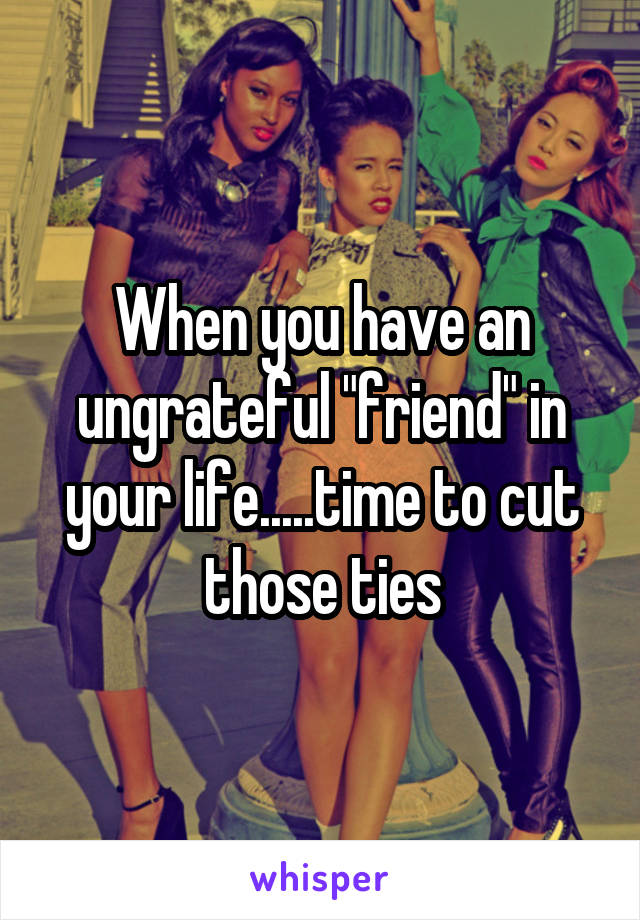 When you have an ungrateful "friend" in your life.....time to cut those ties