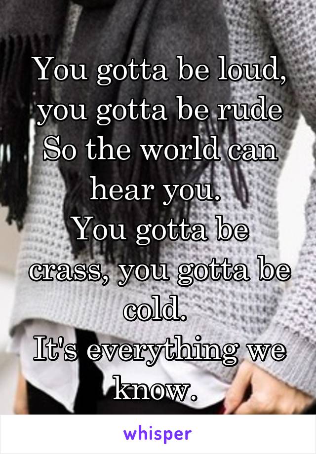 You gotta be loud, you gotta be rude
So the world can hear you. 
You gotta be crass, you gotta be cold. 
It's everything we know. 