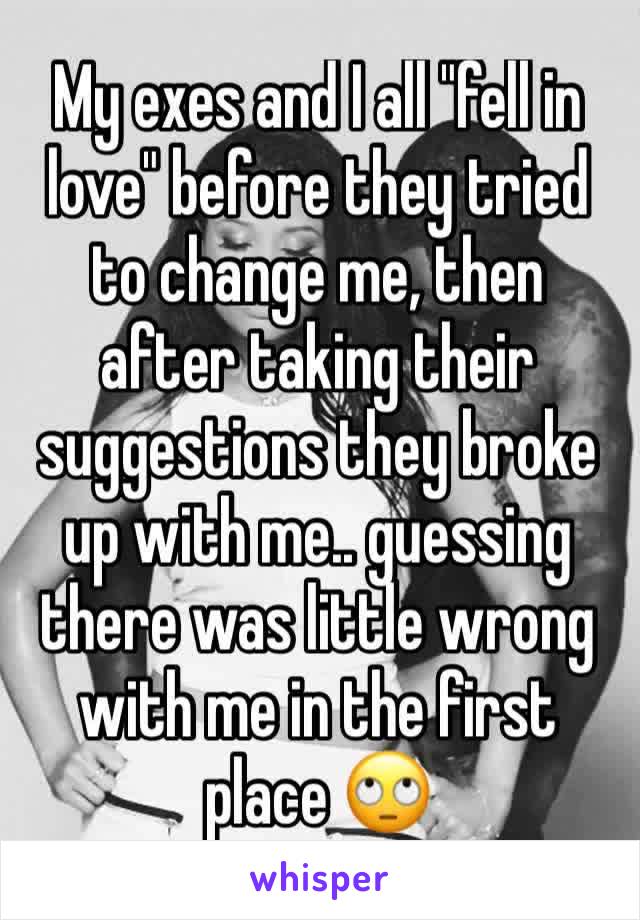 My exes and I all "fell in love" before they tried to change me, then after taking their suggestions they broke up with me.. guessing there was little wrong with me in the first place 🙄